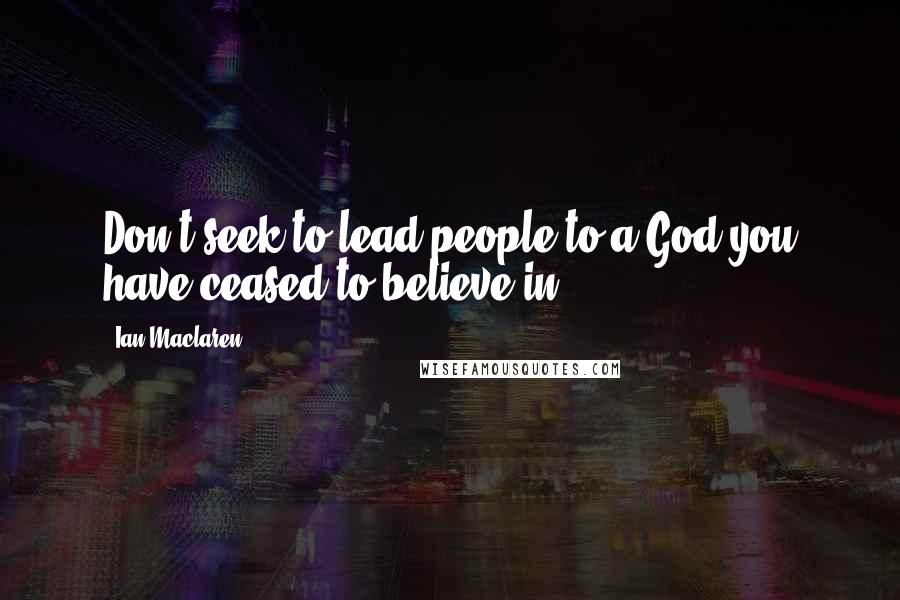 Ian Maclaren Quotes: Don't seek to lead people to a God you have ceased to believe in.