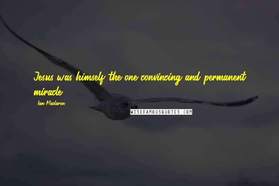 Ian Maclaren Quotes: Jesus was himself the one convincing and permanent miracle.