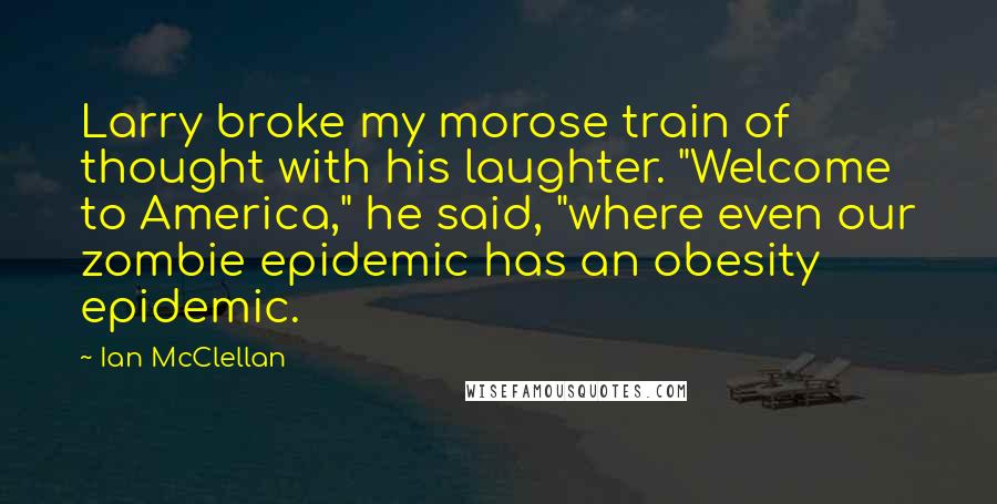 Ian McClellan Quotes: Larry broke my morose train of thought with his laughter. "Welcome to America," he said, "where even our zombie epidemic has an obesity epidemic.