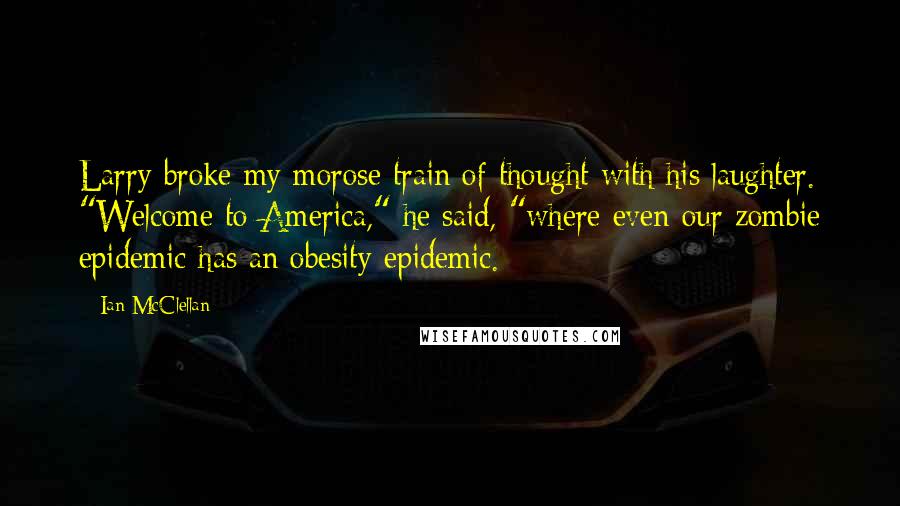 Ian McClellan Quotes: Larry broke my morose train of thought with his laughter. "Welcome to America," he said, "where even our zombie epidemic has an obesity epidemic.