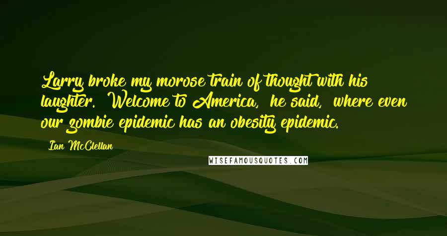 Ian McClellan Quotes: Larry broke my morose train of thought with his laughter. "Welcome to America," he said, "where even our zombie epidemic has an obesity epidemic.