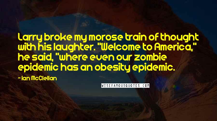 Ian McClellan Quotes: Larry broke my morose train of thought with his laughter. "Welcome to America," he said, "where even our zombie epidemic has an obesity epidemic.