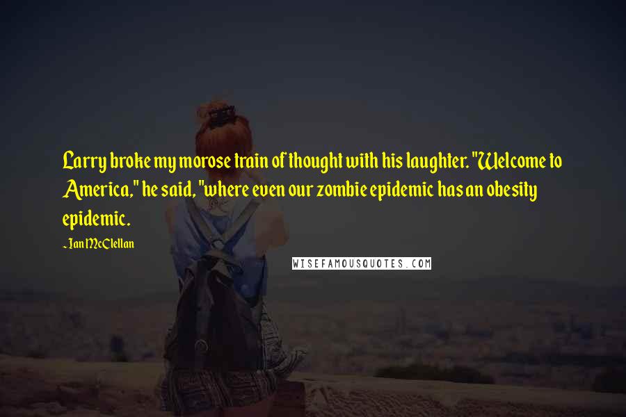 Ian McClellan Quotes: Larry broke my morose train of thought with his laughter. "Welcome to America," he said, "where even our zombie epidemic has an obesity epidemic.