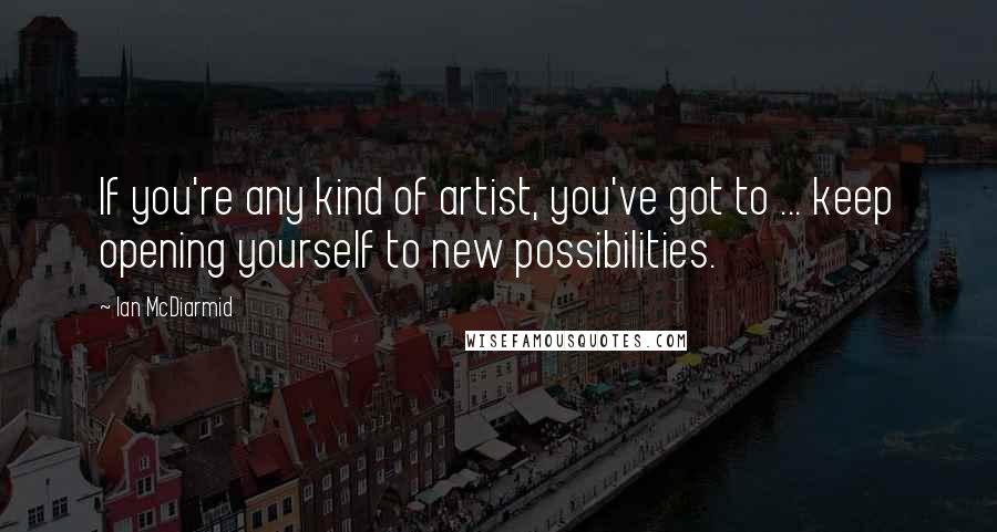 Ian McDiarmid Quotes: If you're any kind of artist, you've got to ... keep opening yourself to new possibilities.