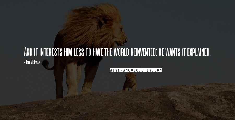 Ian McEwan Quotes: And it interests him less to have the world reinvented; he wants it explained.