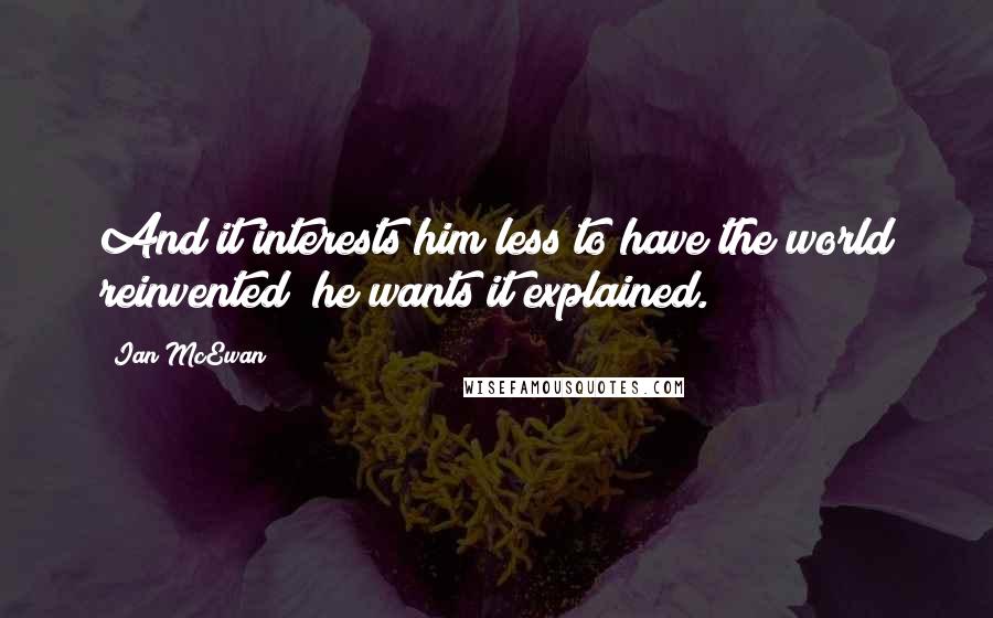 Ian McEwan Quotes: And it interests him less to have the world reinvented; he wants it explained.