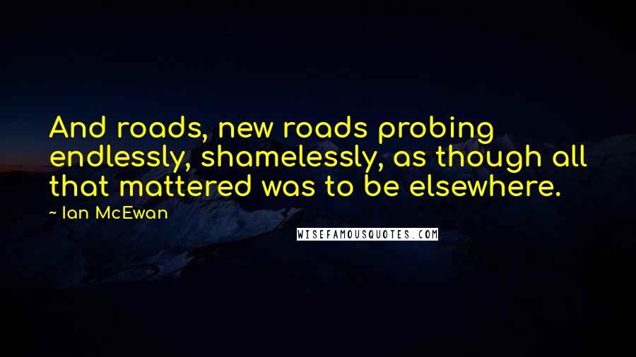 Ian McEwan Quotes: And roads, new roads probing endlessly, shamelessly, as though all that mattered was to be elsewhere.