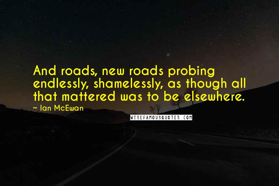 Ian McEwan Quotes: And roads, new roads probing endlessly, shamelessly, as though all that mattered was to be elsewhere.