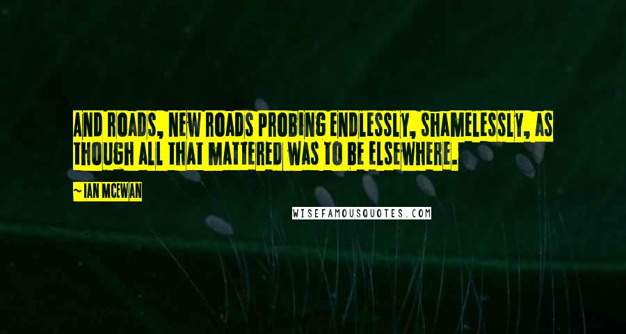 Ian McEwan Quotes: And roads, new roads probing endlessly, shamelessly, as though all that mattered was to be elsewhere.