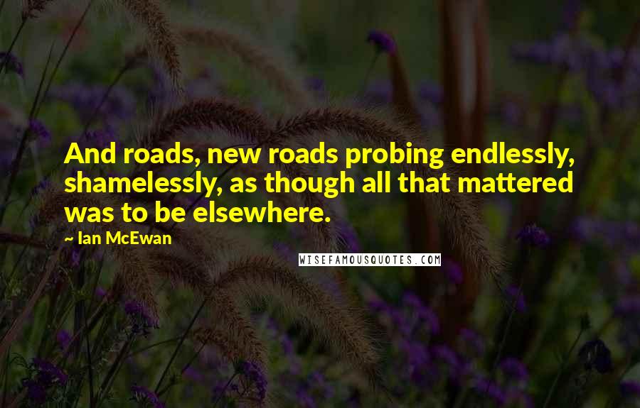 Ian McEwan Quotes: And roads, new roads probing endlessly, shamelessly, as though all that mattered was to be elsewhere.
