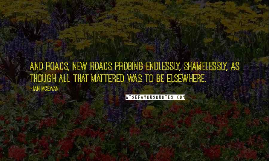 Ian McEwan Quotes: And roads, new roads probing endlessly, shamelessly, as though all that mattered was to be elsewhere.