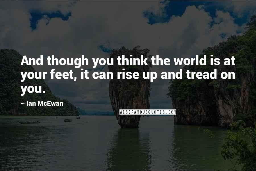 Ian McEwan Quotes: And though you think the world is at your feet, it can rise up and tread on you.