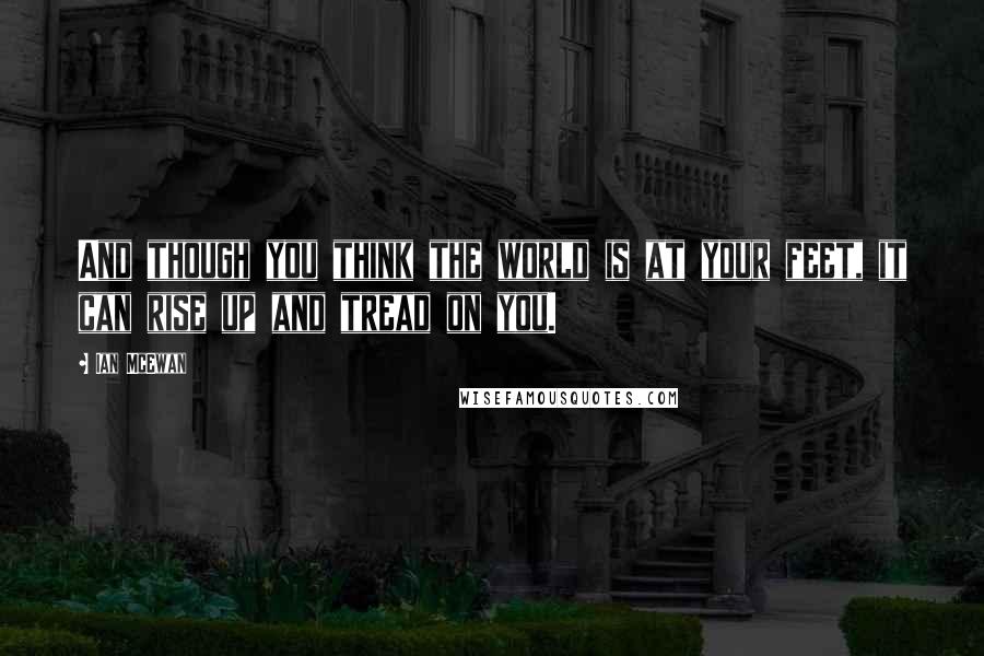 Ian McEwan Quotes: And though you think the world is at your feet, it can rise up and tread on you.