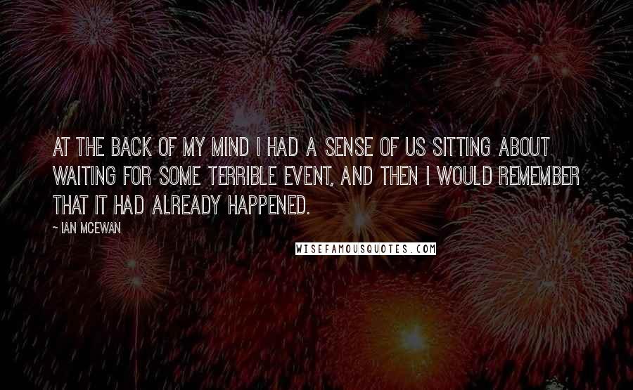 Ian McEwan Quotes: At the back of my mind I had a sense of us sitting about waiting for some terrible event, and then I would remember that it had already happened.