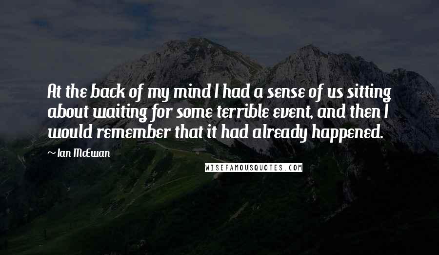 Ian McEwan Quotes: At the back of my mind I had a sense of us sitting about waiting for some terrible event, and then I would remember that it had already happened.