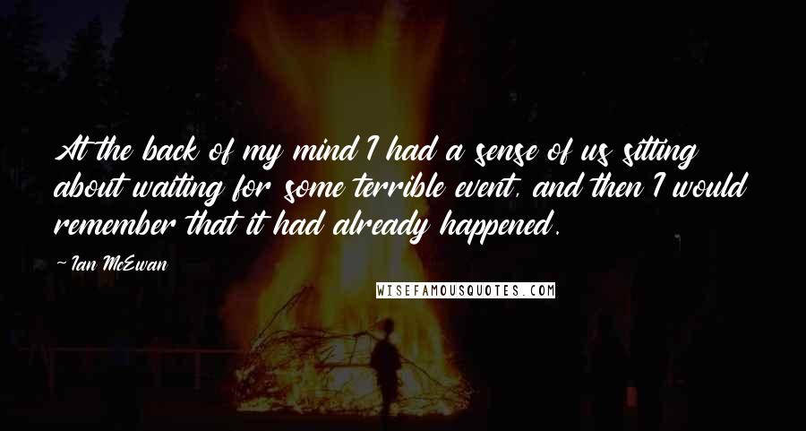 Ian McEwan Quotes: At the back of my mind I had a sense of us sitting about waiting for some terrible event, and then I would remember that it had already happened.