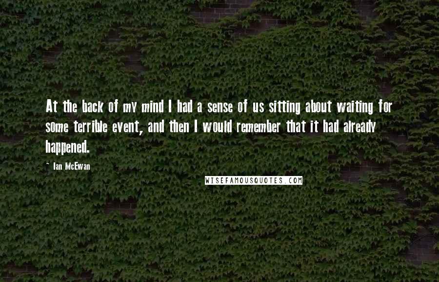 Ian McEwan Quotes: At the back of my mind I had a sense of us sitting about waiting for some terrible event, and then I would remember that it had already happened.