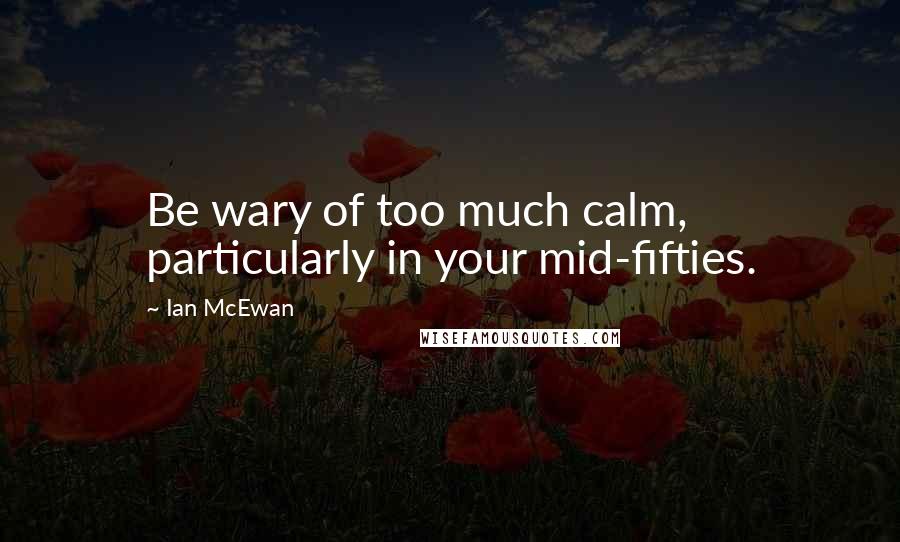 Ian McEwan Quotes: Be wary of too much calm, particularly in your mid-fifties.