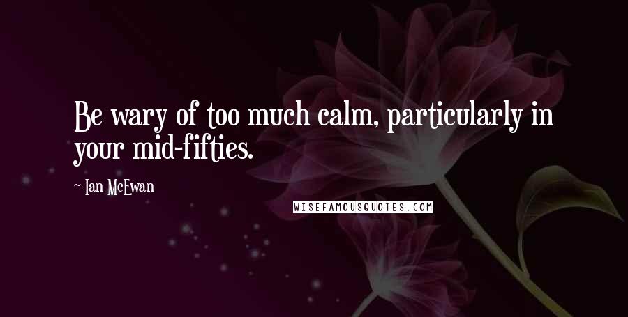 Ian McEwan Quotes: Be wary of too much calm, particularly in your mid-fifties.