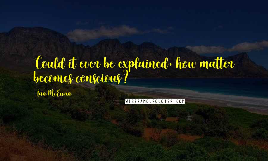 Ian McEwan Quotes: Could it ever be explained, how matter becomes conscious?