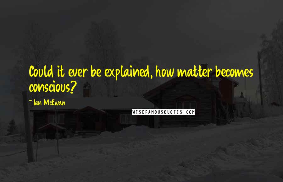 Ian McEwan Quotes: Could it ever be explained, how matter becomes conscious?