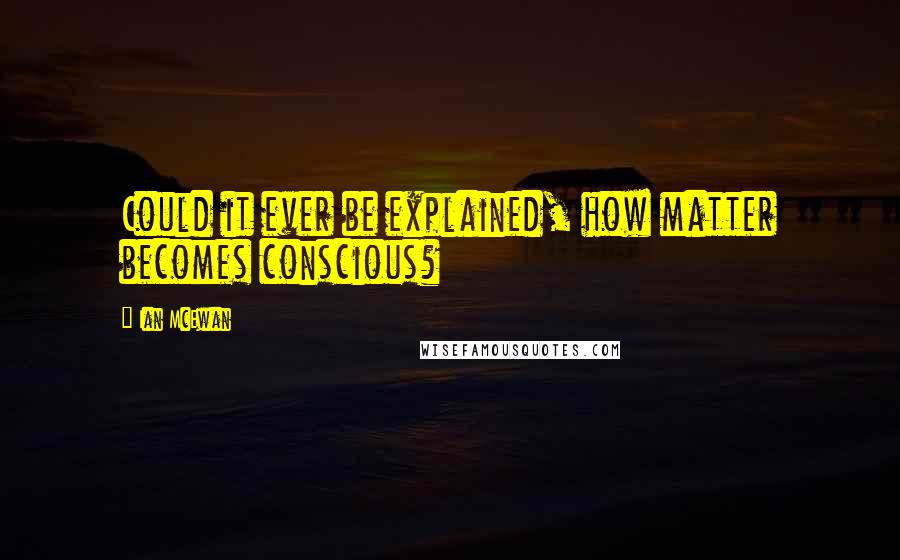 Ian McEwan Quotes: Could it ever be explained, how matter becomes conscious?