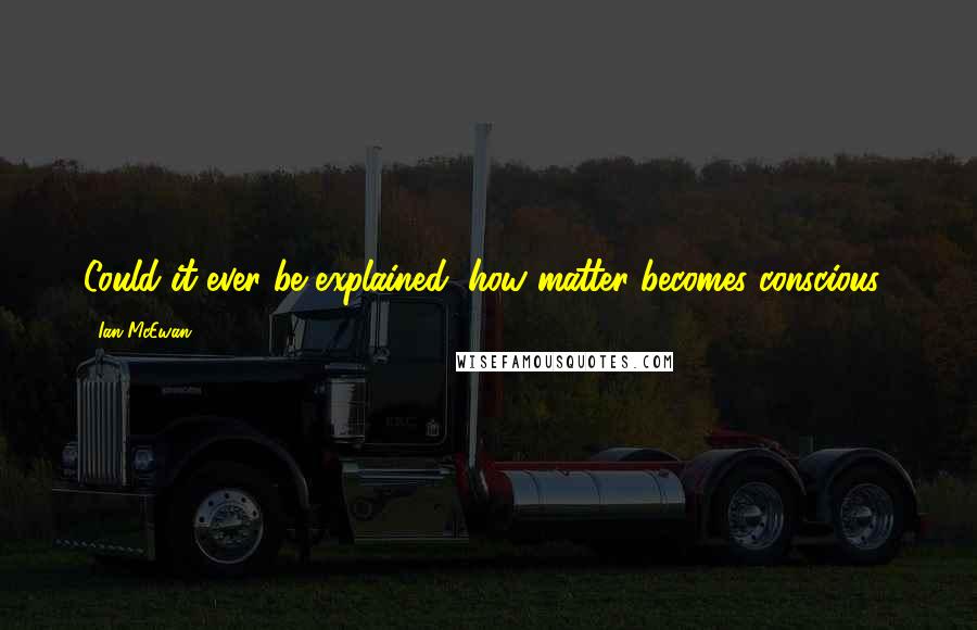 Ian McEwan Quotes: Could it ever be explained, how matter becomes conscious?