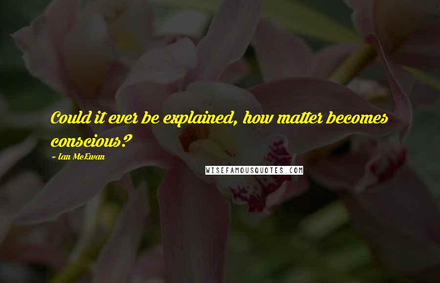 Ian McEwan Quotes: Could it ever be explained, how matter becomes conscious?