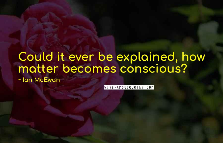 Ian McEwan Quotes: Could it ever be explained, how matter becomes conscious?