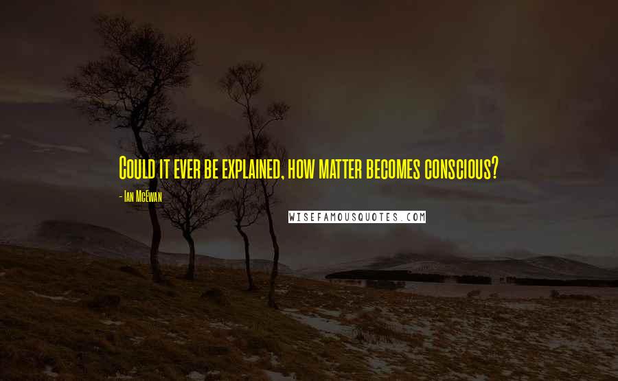 Ian McEwan Quotes: Could it ever be explained, how matter becomes conscious?