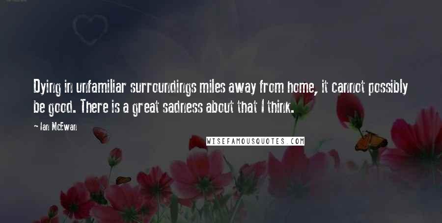 Ian McEwan Quotes: Dying in unfamiliar surroundings miles away from home, it cannot possibly be good. There is a great sadness about that I think.