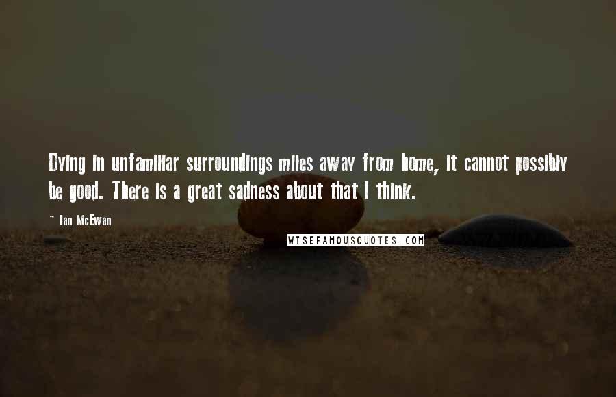 Ian McEwan Quotes: Dying in unfamiliar surroundings miles away from home, it cannot possibly be good. There is a great sadness about that I think.