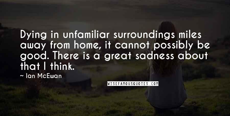 Ian McEwan Quotes: Dying in unfamiliar surroundings miles away from home, it cannot possibly be good. There is a great sadness about that I think.