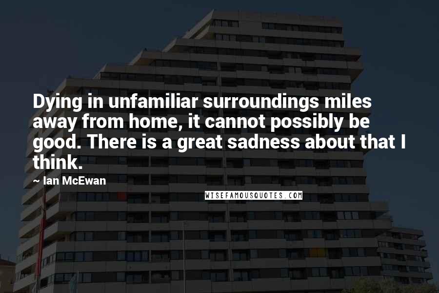 Ian McEwan Quotes: Dying in unfamiliar surroundings miles away from home, it cannot possibly be good. There is a great sadness about that I think.