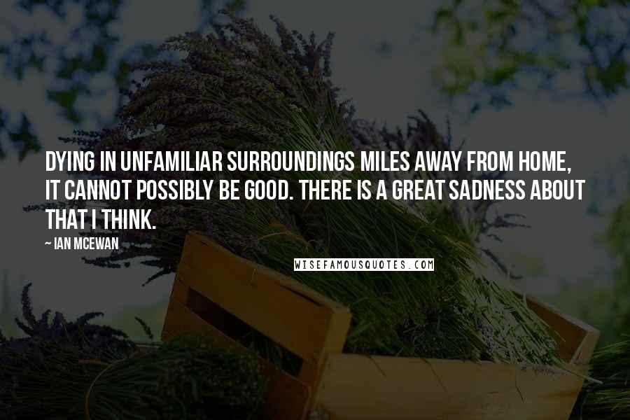 Ian McEwan Quotes: Dying in unfamiliar surroundings miles away from home, it cannot possibly be good. There is a great sadness about that I think.