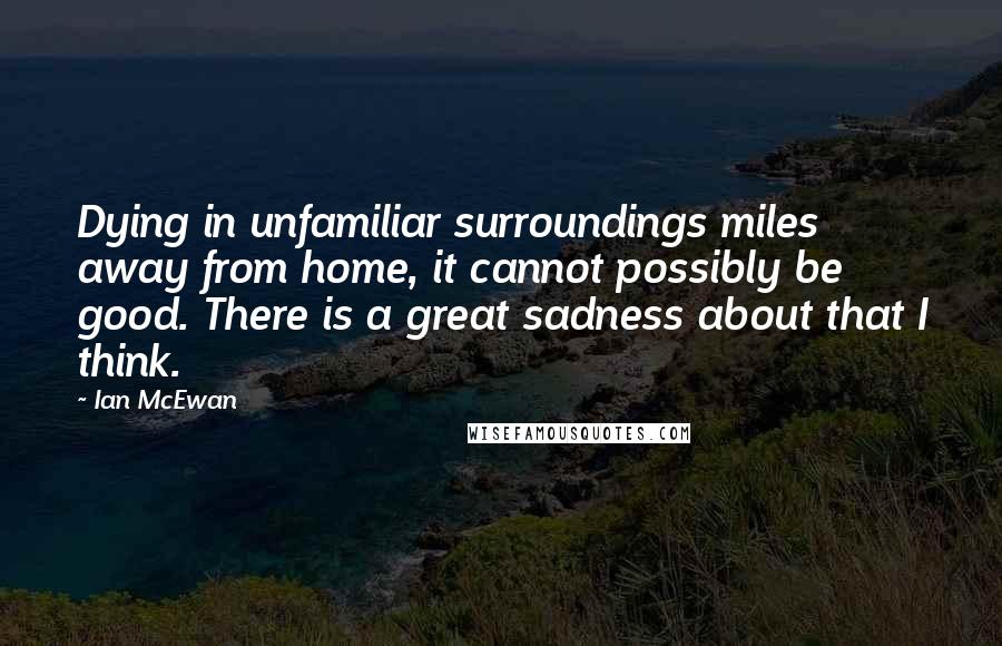 Ian McEwan Quotes: Dying in unfamiliar surroundings miles away from home, it cannot possibly be good. There is a great sadness about that I think.