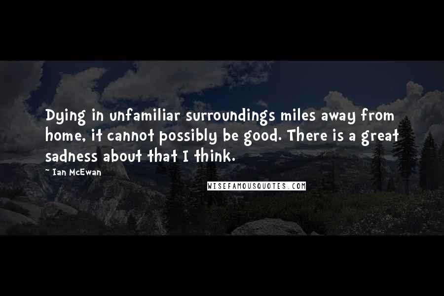 Ian McEwan Quotes: Dying in unfamiliar surroundings miles away from home, it cannot possibly be good. There is a great sadness about that I think.