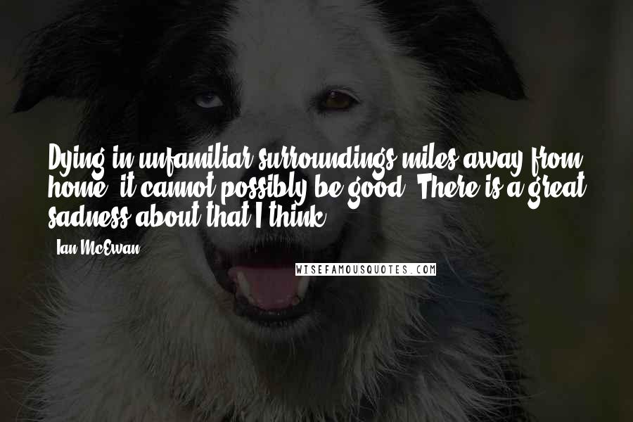 Ian McEwan Quotes: Dying in unfamiliar surroundings miles away from home, it cannot possibly be good. There is a great sadness about that I think.