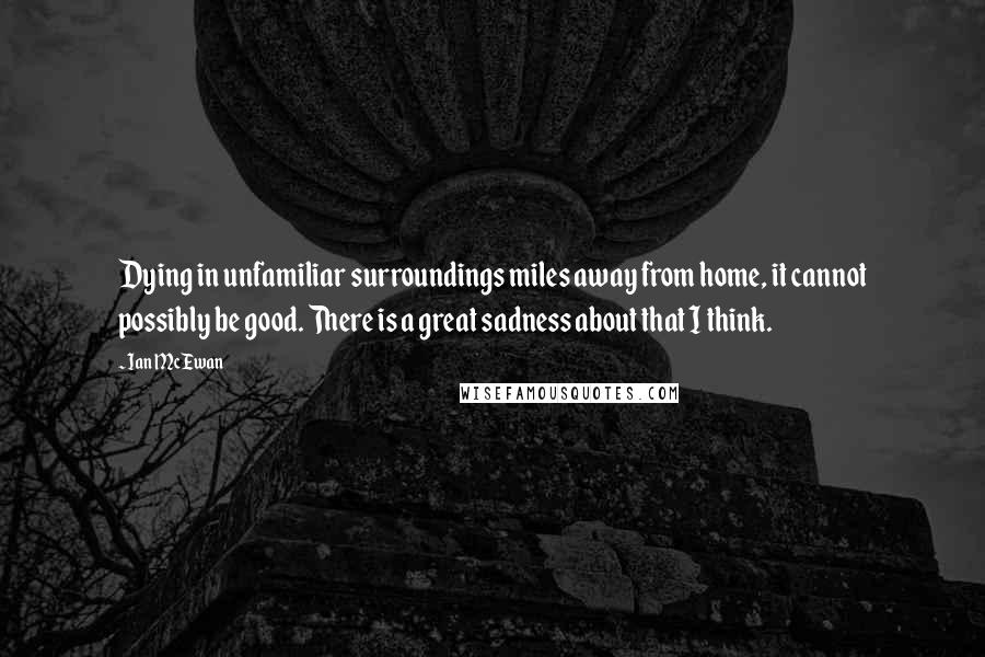 Ian McEwan Quotes: Dying in unfamiliar surroundings miles away from home, it cannot possibly be good. There is a great sadness about that I think.