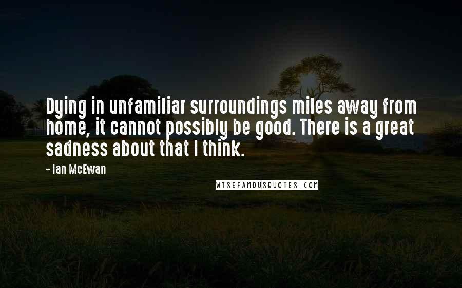 Ian McEwan Quotes: Dying in unfamiliar surroundings miles away from home, it cannot possibly be good. There is a great sadness about that I think.