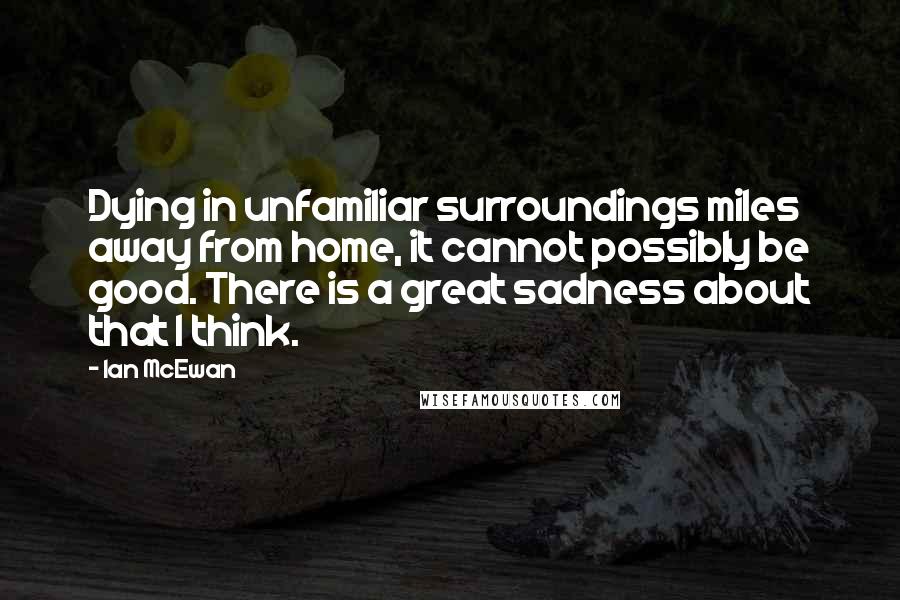 Ian McEwan Quotes: Dying in unfamiliar surroundings miles away from home, it cannot possibly be good. There is a great sadness about that I think.