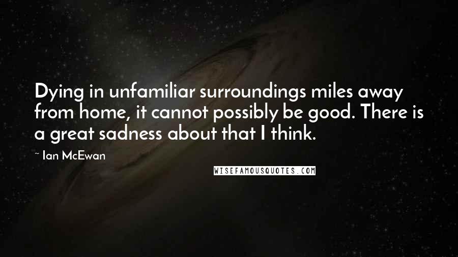 Ian McEwan Quotes: Dying in unfamiliar surroundings miles away from home, it cannot possibly be good. There is a great sadness about that I think.