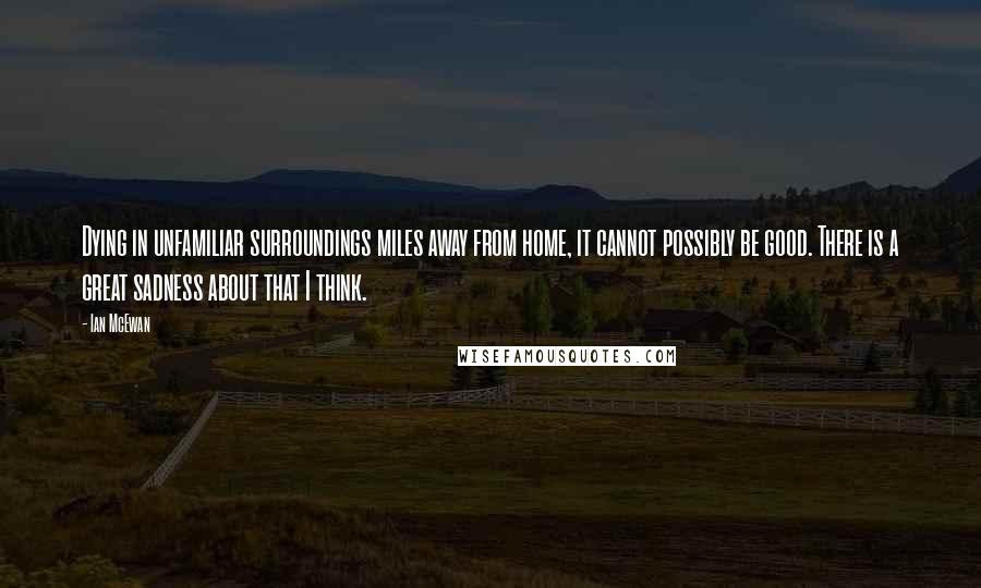 Ian McEwan Quotes: Dying in unfamiliar surroundings miles away from home, it cannot possibly be good. There is a great sadness about that I think.