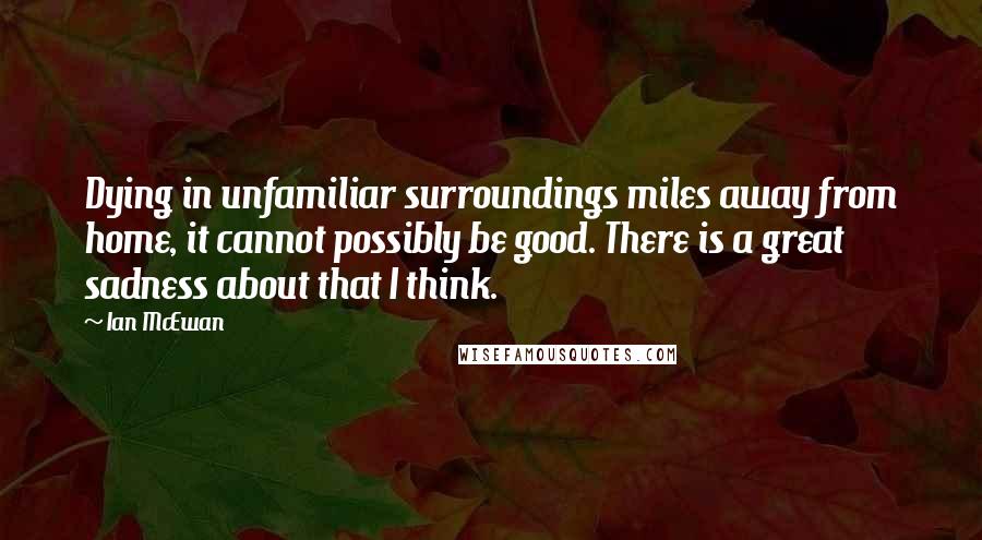 Ian McEwan Quotes: Dying in unfamiliar surroundings miles away from home, it cannot possibly be good. There is a great sadness about that I think.