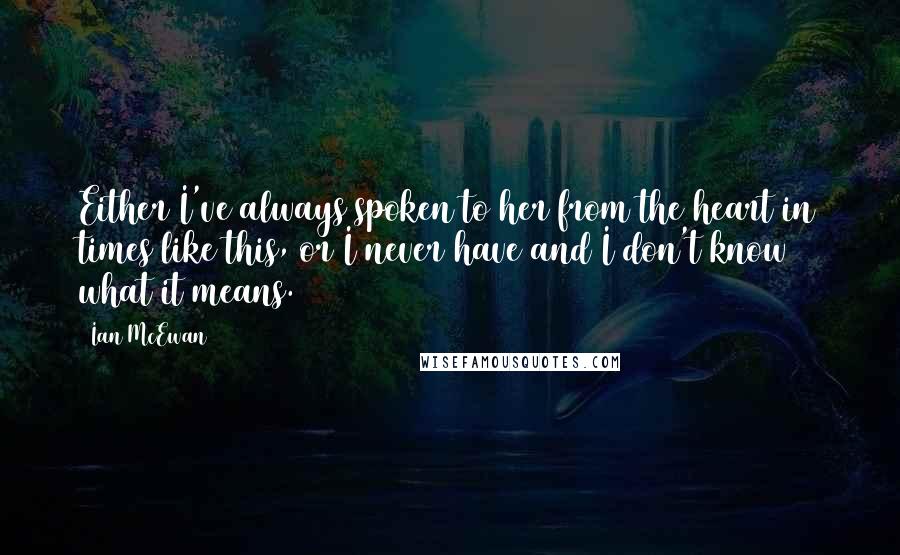 Ian McEwan Quotes: Either I've always spoken to her from the heart in times like this, or I never have and I don't know what it means.