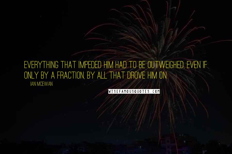 Ian McEwan Quotes: Everything that impeded him had to be outweighed, even if only by a fraction, by all that drove him on.