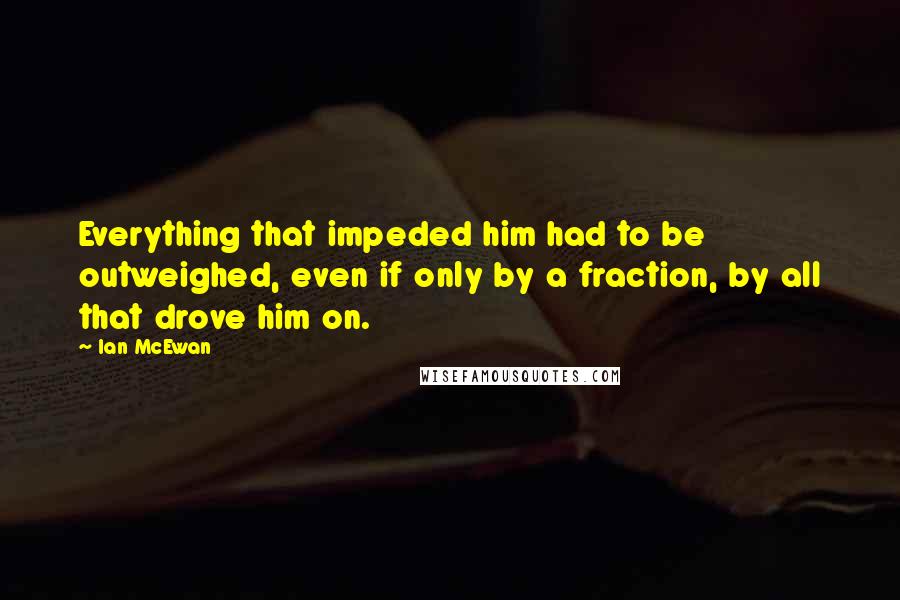 Ian McEwan Quotes: Everything that impeded him had to be outweighed, even if only by a fraction, by all that drove him on.