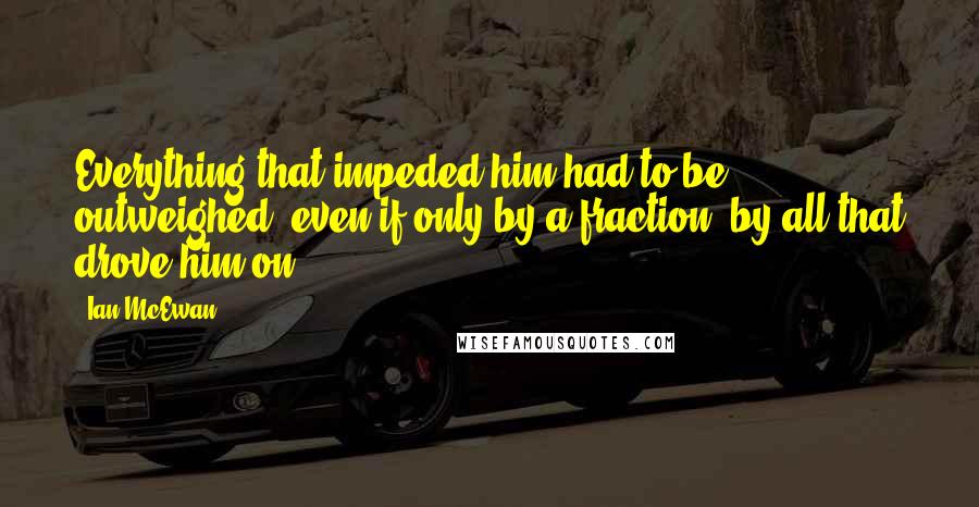 Ian McEwan Quotes: Everything that impeded him had to be outweighed, even if only by a fraction, by all that drove him on.