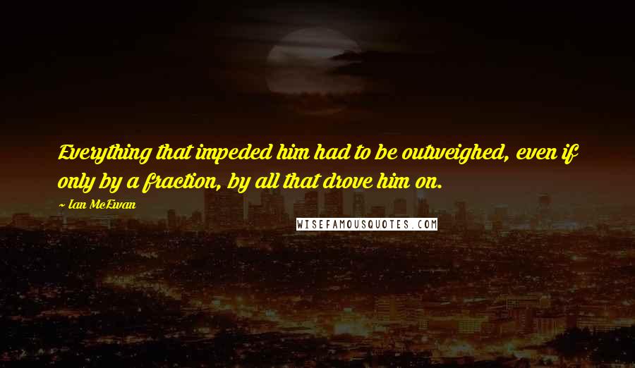 Ian McEwan Quotes: Everything that impeded him had to be outweighed, even if only by a fraction, by all that drove him on.