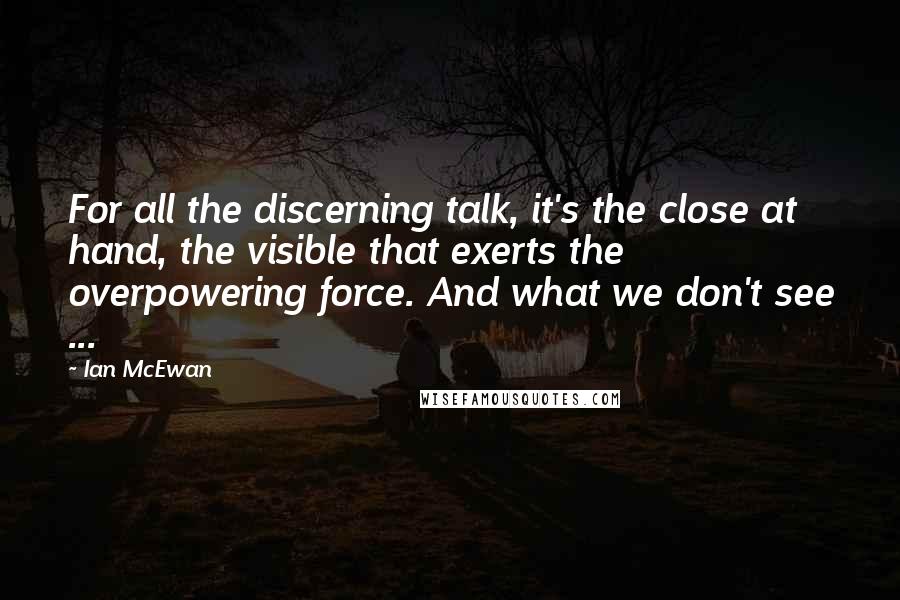 Ian McEwan Quotes: For all the discerning talk, it's the close at hand, the visible that exerts the overpowering force. And what we don't see ...